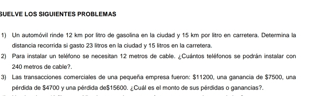 SUELVE LOS SIGUIENTES PROBLEMAS 
1) Un automóvil rinde 12 km por litro de gasolina en la ciudad y 15 km por litro en carretera. Determina la 
distancia recorrida si gasto 23 litros en la ciudad y 15 litros en la carretera. 
2) Para instalar un teléfono se necesitan 12 metros de cable. ¿Cuántos teléfonos se podrán instalar con
240 metros de cable?. 
3) Las transacciones comerciales de una pequeña empresa fueron: $11200, una ganancia de $7500, una 
pérdida de $4700 y una pérdida de $15600. ¿Cuál es el monto de sus pérdidas o ganancias?.