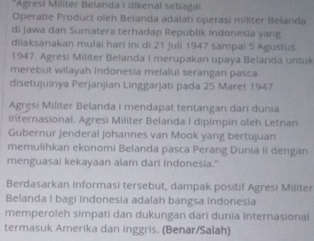 'Agresi Militer Belanda I dikenal sebagai 
Operatie Product oleh Belanda adalah operasi militer Belanda 
di Jawa dan Sumatera terhadap Republik Indonesiä yang 
dilaksanakan mulai hari Ini di 21 Juli 1947 sampai 5 Agustus 
1947. Agresi Militer Belanda I merupakan upaya Belanda untuk 
merebut wilayah Indonesia melalul serangan pasca 
disetujuinya Perjanjian Linggarjati pada 25 Maret 1947. 
Agres! Militer Belanda I mendapat tentangan dari dunia 
internasional. Agresi Militer Belanda I dipimpin oleh Letnan 
Gubernur Jenderal Johannes van Mook yang bertujuan 
memulihkan ekonomi Belanda pasca Perang Dunia II dengan 
menguasai kekayaan alam dari Indonesia." 
Berdasarkan informasi tersebut, dampak positif Agresi Militer 
Belanda I bagi Indonesia adalah bangsa Indonesia 
memperoleh simpati dan dukungan dari dunia Internasional 
termasuk Amerika dan inggris. (Benar/Salah)