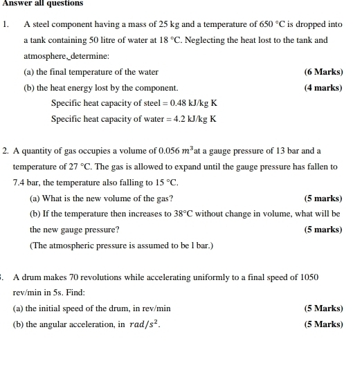 Answer all questions 
1. A steel component having a mass of 25 kg and a temperature of 650°C is dropped into 
a tank containing 50 litre of water at 18°C. Neglecting the heat lost to the tank and 
atmosphere,_determine; 
(a) the final temperature of the water (6 Marks) 
(b) the heat energy lost by the component. (4 marks) 
Specific heat capacity of steel =0.48kJ/kgK
Specific heat capacity of water =4.2kJ/kgK
2. A quantity of gas occupies a volume of 0.056m^3 at a gauge pressure of 13 bar and a 
temperature of 27°C. The gas is allowed to expand until the gauge pressure has fallen to
7.4 bar, the temperature also falling to 15°C. 
(a) What is the new volume of the gas? (5 marks) 
(b) If the temperature then increases to 38°C without change in volume, what will be 
the new gauge pressure? (5 marks) 
(The atmospheric pressure is assumed to be l bar.) 
. A drum makes 70 revolutions while accelerating uniformly to a final speed of 1050
rev/min in 5s. Find: 
(a) the initial speed of the drum, in rev/min (5 Marks) 
(b) the angular acceleration, in rad /s^2. (5 Marks)