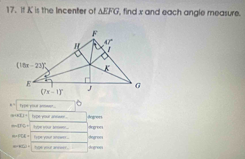 If K is the Incenter of △ EFG , find x and each angle measure.
x= type your answer...
m type your answer... degrees
m type your answer... degrees
R34FGE= type your answer... degrees
m∠ KGJ= type your answer . degrees