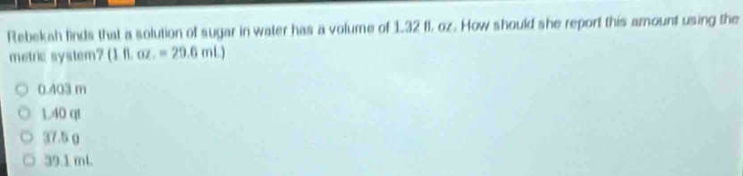 Rebekah finds that a solution of sugar in water has a volume of 1,32 f1, oz. How should she report this amount using the
metric system? (1ft.oz.=29.6mL)
0.403 m
1.40 qt
37.5 0
39.1 mL.