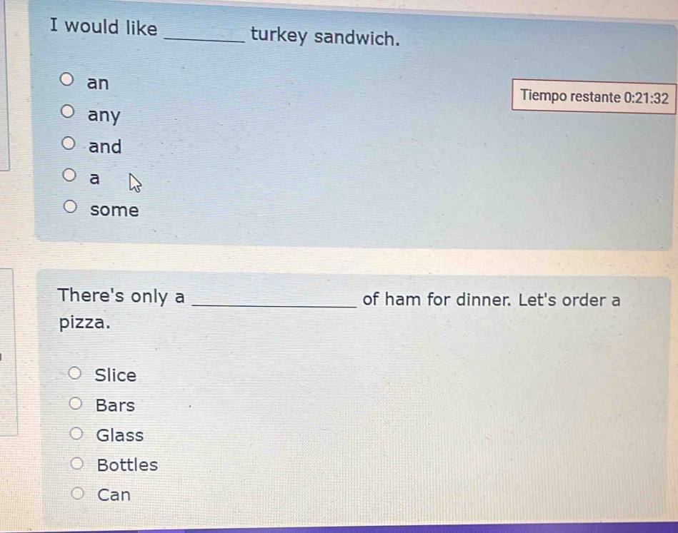 would like _turkey sandwich.
an
Tiempo restante 0:21:32
any
and
a
some
There's only a _of ham for dinner. Let's order a
pizza.
Slice
Bars
Glass
Bottles
Can