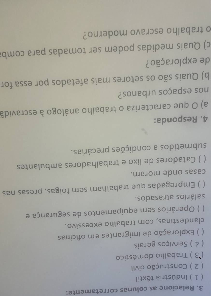 Relacione as colunas corretamente: 
( 1 ) Indústria têxtil 
( 2 ) Construção civil 
(*3 ) Trabalho doméstico 
( 4 ) Serviços gerais 
) Exploração de imigrantes em oficinas 
clandestinas, com trabalho excessivo. 
) Operários sem equipamentos de segurança e 
salários atrasados. 
 ) Empregadas que trabalham sem folgas, presas nas 
casas onde moram. 
 ) Catadores de lixo e trabalhadores ambulantes 
submetidos a condições precárias. 
4. Responda: 
a) O que caracteriza o trabalho análogo à escravidã 
nos espaços urbanos? 
b) Quais são os setores mais afetados por essa for 
de exploração? 
c) Quais medidas podem ser tomadas para comba 
o trabalho escravo moderno?