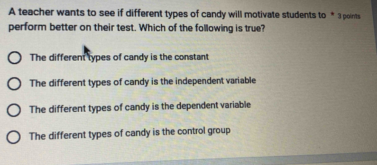 A teacher wants to see if different types of candy will motivate students to * 3 points
perform better on their test. Which of the following is true?
The different types of candy is the constant
The different types of candy is the independent variable
The different types of candy is the dependent variable
The different types of candy is the control group