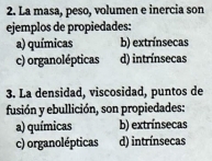 La masa, peso, volumen e inercia son
ejemplos de propiedades:
a) químicas b) extrínsecas
c) organolépticas d) intrínsecas
3. La densidad, viscosidad, puntos de
fusión y ebullición, son propiedades:
a) químicas b) extrínsecas
c) organolépticas d) intrínsecas