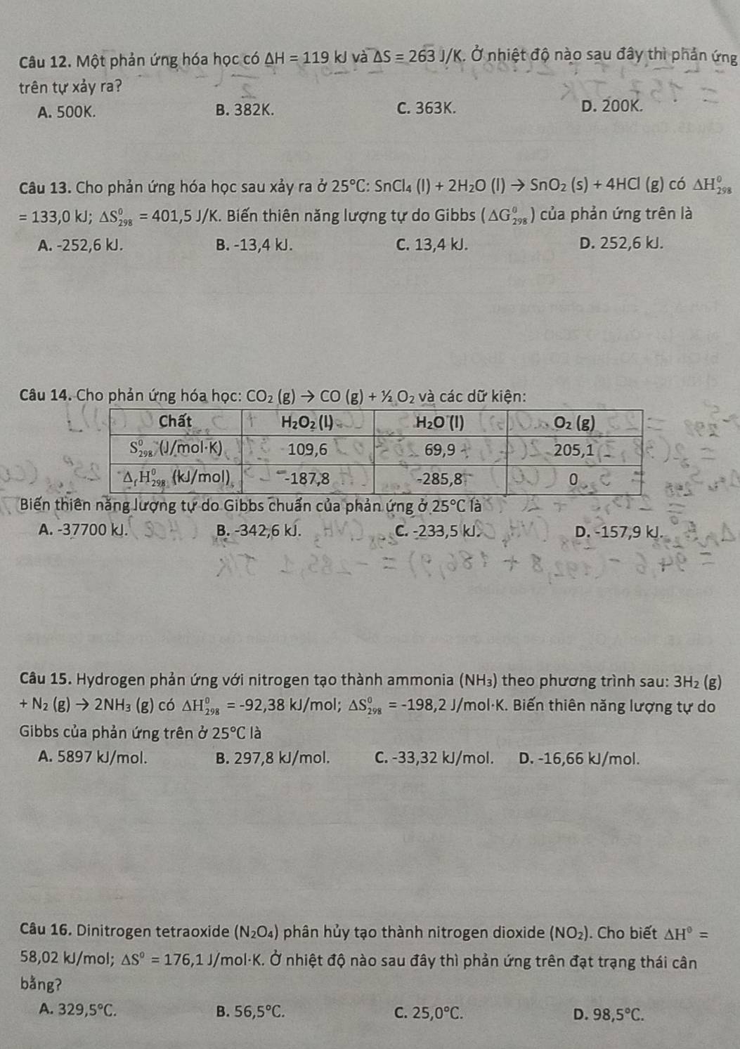 Một phản ứng hóa học có △ H=119kJ và △ S=263J/K. Ở nhiệt độ nào sau đây thì phản ứng
trên tự xảy ra?
A. 500K. B. 382K. C. 363K. D. 200K.
Câu 13. Cho phản ứng hóa học sau xảy ra ở 25°C:SnCl_4(l)+2H_2O(l)to SnO_2(s)+4HCl (g) có △ H_(298)^0
=133,0kJ;△ S_(298)^0=401,5J/K. Biến thiên năng lượng tự do Gibbs (△ G_(298)^0) của phản ứng trên là
A. -252,6 kJ. B. -13,4 kJ. C. 13,4 kJ. D. 252,6 kJ.
Câu 14. Cho phản ứng hóa học: CO_2(g)to CO(g)+1/2O_2 và các dữ kiện:
Biến tăng lượng tự do Gibbs chuẩn của phản ứng ở 25°C1dot a
A. -37700 kJ. B. -342,6kJ. C. -233,5 kJ. D. -157,9 kJ.
Câu 15. Hydrogen phản ứng với nitrogen tạo thành ammonia (NH₃) theo phương trình sau: 3H_2 (g)
+N_2(g)to 2NH_3(g) có △ H_(298)^0=-92,38kJ/ mol; △ S_(298)^0=-198,2J/mol· K. Biến thiên năng lượng tự do
Gibbs của phản ứng trên ở 25°C là
A. 5897 kJ/mol. B. 297,8 kJ/mol. C. -33,32 kJ/mol. D. -16,66 kJ/mol.
Câu 16. Dinitrogen tetraoxide (N_2O_4) phân hủy tạo thành nitrogen dioxide (NO_2). Cho biết △ H^0=
58,02 kJ/mol; △ S°=176,1J/mol· K. Ở nhiệt độ nào sau đây thì phản ứng trên đạt trạng thái cân
bằng?
A. 329,5°C. B. 56,5°C. C. 25,0°C. D. 98,5°C.