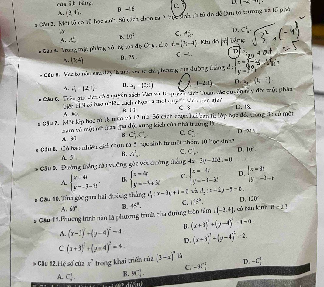 của đ.b băng. D. (-2;-0)
A. (3;4). B. -16. C.
* Câu 3. Một tố có 10 học sinh. Số cách chọn ra 2 học sinh từ tố đó để làm tố trưởng và tố phó
là:
C.
A. A_(10)^8.
B. 10^2. A_(10)^2.
D. C_(10)^2.
* Câu 4. Trong mặt phẳng với hệ tọa độ Oxy , cho vector m=(3;-4). Khi đó |vector m| bằng:
A. (3;4). B. 25 . C. -1 . D. 5
* Câu 5. Vec tơ nào sau đây là một vec tơ chi phương của đường thắng đ : ;=1 ?
A. vector u_1=(2;1). B. vector u_2=(3;1). C.vector i_3=(-2;1) D. vector u_4=(1;-2).
* Câu 6. Trên giá sách có 8 quyển sách Văn và 10 quyển sách Toán, các quyển này đồi một phân
biệt. Hỏi có bao nhiêu cách chọn ra một quyền sách trên giá?
A. 80. B. 10.
C. 8. D. 18.
* Câu 7. Một lớp học có 18 nam và 12 nữ. Số cách chọn hai bạn từ lớp học đó, trong đó có một
nam và một nữ tham gia đội xung kích của nhà trường là
B.
A. 30. C_(18)^2.C_(12)^2. C. C_(20)^2.
D. 216
* Câu 8. Có bao nhiêu cách chọn ra 5 học sinh từ một nhóm 10 học sinh?
C. C_(10)^5.
D. 10^5.
A. 5! .
B. A_(10)^5.
* Câu 9. Đường thắng nào vuông góc với đường thắng 4x-3y+2021=0.
A. beginarrayl x=4t y=-3-3tendarray. . B. beginarrayl x=4t y=-3+3tendarray. . C. beginarrayl x=-4t y=-3-3tendarray. . D. beginarrayl x=8t y=-3+tendarray. .
* Câu 10.Tính góc giữa hai đường thẳng d_1:x-3y+1=0 và d_2:x+2y-5=0.
A. 60^0.
B. 45°. C. 135°. D. 120°.
* Câu 11.Phương trình nào là phương trình của đường tròn tâm I(-3;4) , có bán kính R=2 ?
B. (x+3)^2+(y-4)^2-4=0.
A. (x-3)^2+(y-4)^2=4.
D. (x+3)^2+(y-4)^2=2.
C. (x+3)^2+(y+4)^2=4.
» Câu 12.Hệ swidehat O của x^7 trong khai triển của (3-x)^9 là
C. -9C_9^7.
D. -C_9^7.
A. C_9^7.
B. 9C_9^7.
12.81-21.002 điểm)