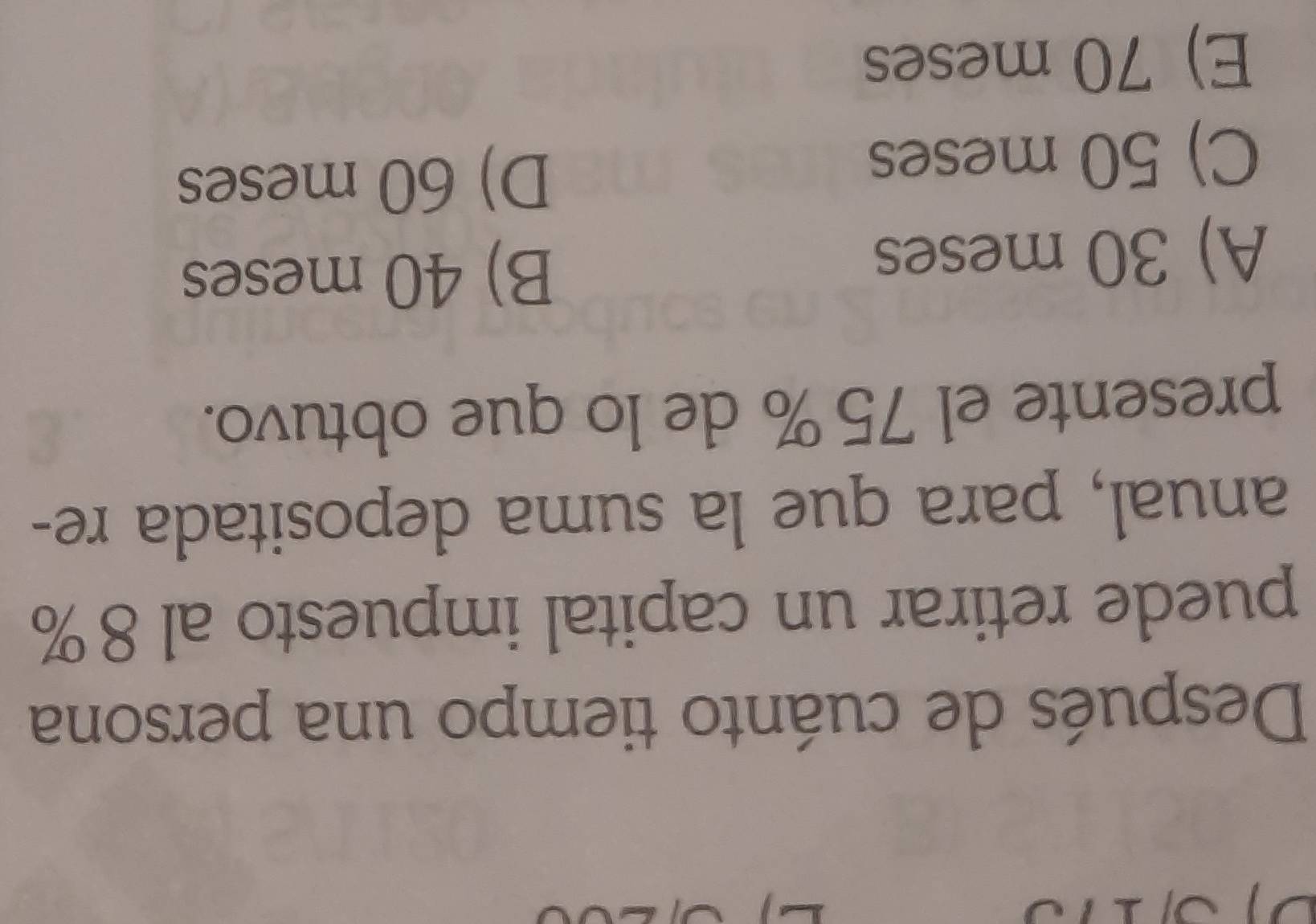 Después de cuánto tiempo una persona
puede retirar un capital impuesto al 8%
anual, para que la suma depositada re-
presente el 75% de lo que obtuvo.
A) 30 meses
B) 40 meses
C) 50 meses
D) 60 meses
E) 70 meses