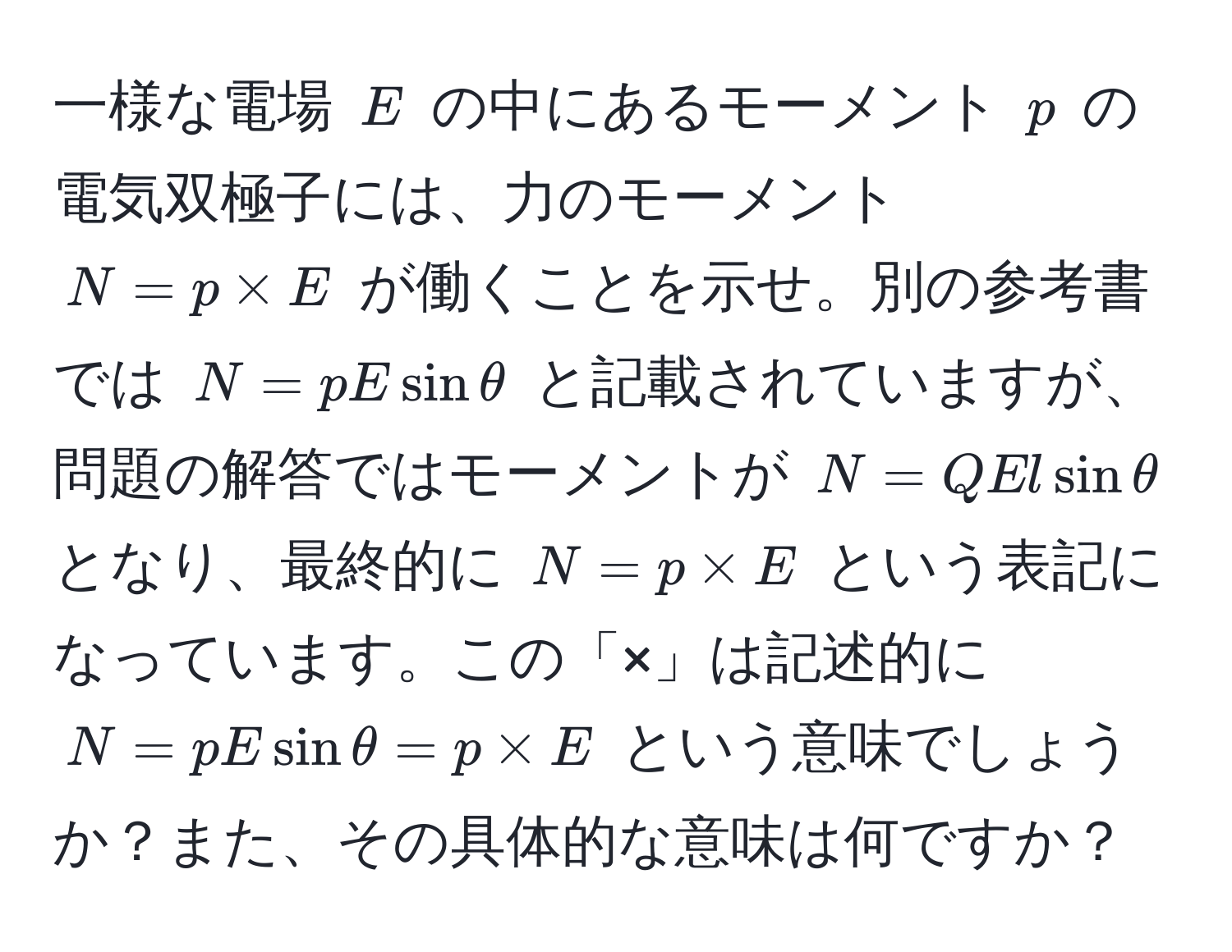 一様な電場 $E$ の中にあるモーメント $p$ の電気双極子には、力のモーメント $N = p * E$ が働くことを示せ。別の参考書では $N = p E sin θ$ と記載されていますが、問題の解答ではモーメントが $N = Q E l sin θ$ となり、最終的に $N = p * E$ という表記になっています。この「×」は記述的に $N = p E sin θ = p * E$ という意味でしょうか？また、その具体的な意味は何ですか？