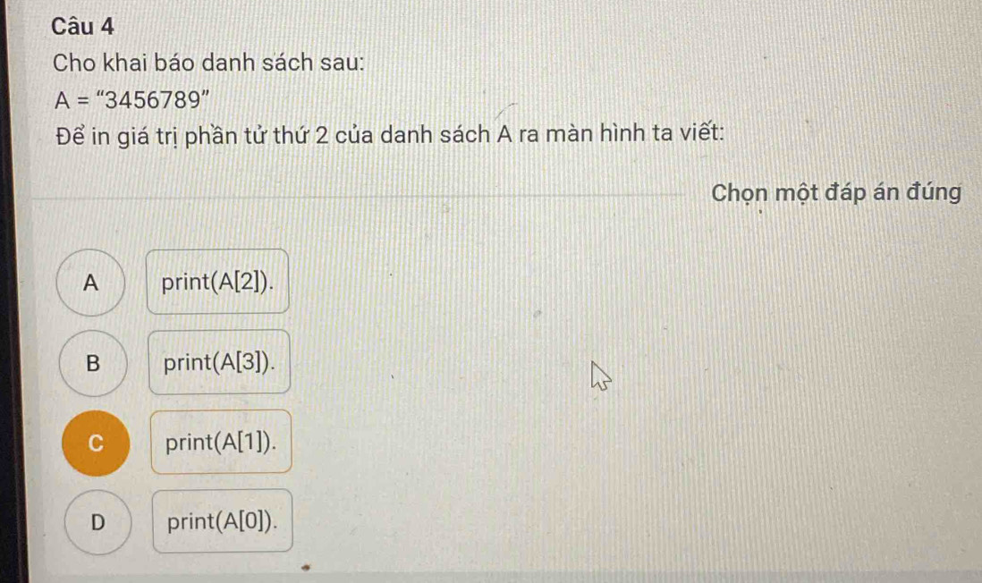 Cho khai báo danh sách sau:
A=''3456789''
Để in giá trị phần tử thứ 2 của danh sách A ra màn hình ta viết:
Chọn một đáp án đúng
A prin (A[2]).
B print( :(A[3]).
C print( (A[1]).
D print(A[0]).