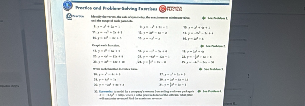 Practice and Problem-Solving Exercises  practces
Practice Identify the vertex, the axis of symmetry, the maximum or minimum value, See Problem 1.
and the range of each parabola.
8、 y=x^2+2x+1 9. y=-x^2+2x+1 10. y=x^2+4x+1
11. y=-x^2+2x+5 12. y=3x^2-4x-2 13. y=-2x^2-3x+4
14. y=2x^2-6x+3 15. y=-x^2-x 16. y=2x^2+5   
Graph each function. See Problem 2.
17. y=x^2+6x+9 18. y=-x^2-3x+6 19. y=2x^2+4x
20. y=4x^2-12x+9 21. y=-6x^2-12x-1 22. y=- 3/4 x^2+6x+6
23. y=3x^2-12x+10 /24, y= 1/2 x^2+2x-8 25. y=-4x^2-24x-36
Write each function in vertex form. See Problem 3.
26, y=x^2-4x+6 27. y=x^2+2x+5
28. y=4x^2+7x 29, y=2x^2-5x+12
rputer Após 30. y=-2x^2+8x+3
31. y= 9/4 x^2+3x-1

32. Economics A model for a company's revenue from selling a software package is See Problem 4.
R=-2.5p^2+50 0p, where p is the price in dollars of the software. What price
will maximize revenue? Find the maximum revenue.
tions R