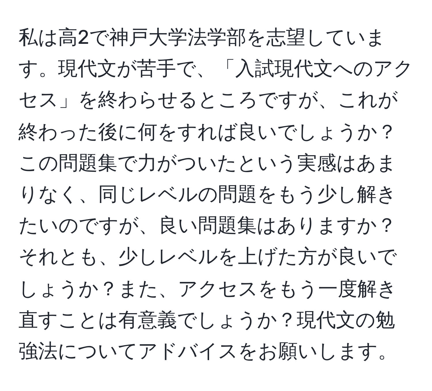 私は高2で神戸大学法学部を志望しています。現代文が苦手で、「入試現代文へのアクセス」を終わらせるところですが、これが終わった後に何をすれば良いでしょうか？この問題集で力がついたという実感はあまりなく、同じレベルの問題をもう少し解きたいのですが、良い問題集はありますか？それとも、少しレベルを上げた方が良いでしょうか？また、アクセスをもう一度解き直すことは有意義でしょうか？現代文の勉強法についてアドバイスをお願いします。