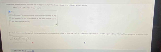 Desarmuse whether Roile's Theorom can be apolied to f on the closed interval [a,b]. (Select all that apply.)
f(x)=(x-1)(x-3)(x-4),[1,4]
Y=1
16, because f is not continuous on the closed interval [a,b]
to, because f is not differentiable in the open interval (a,b).
No, because f(a)=f(b)
If Rolle's theorsm can be applied, find all values of c in the open intervel (a,b) suck that f'(t)=0. (Enter your answers as a comma-separated list. If Rolie's Theorem cannot be applied, entor
NA
 (8+sqrt(3))/3 ,  (8-sqrt(3))/3 
Show My Work ____ ⑦