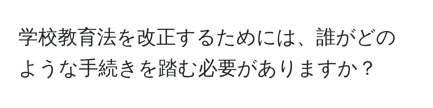 学校教育法を改正するためには、誰がどのような手続きを踏む必要がありますか？