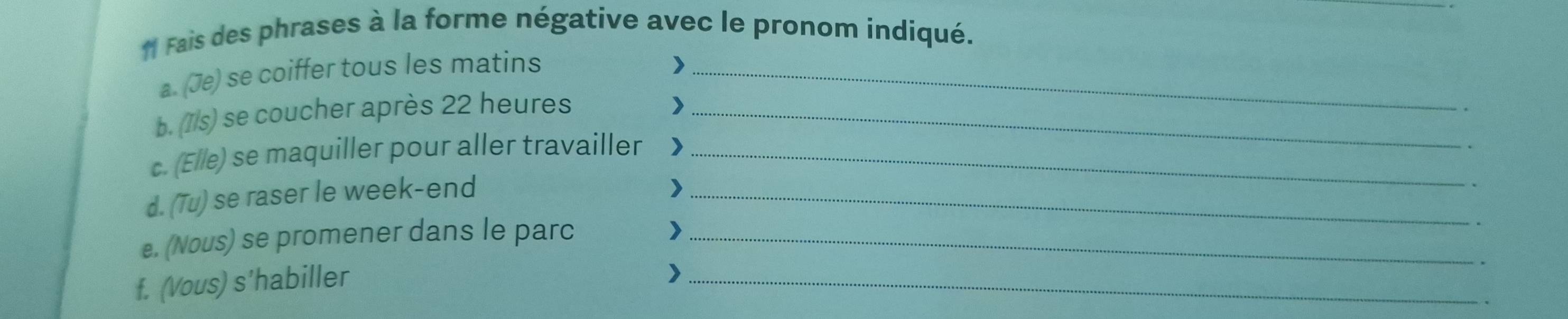 Fais des phrases à la forme négative avec le pronom indiqué. 
a. (Je) se coiffer tous les matins_ 
) 
b. (7/s) se coucher après 22 heures_ 
> 
c. (Elle) se maquiller pour aller travailler )_ 
d. (Tu) se raser le week-end_ 
) 
e. (Nous) se promener dans le parc_ 
) 
f. (Vous) s'habiller 
_>