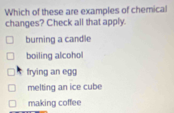 Which of these are examples of chemical
changes? Check all that apply.
burning a candle
boiling alcohol
frying an egg
melting an ice cube
making coffee