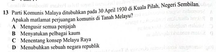 Parti Komunis Malaya ditubuhkan pada 30 April 1930 di Kuala Pilah, Negeri Sembilan.
Apakah matlamat perjuangan komunis di Tanah Melayu?
A Mengusir semua penjajah
B Menyatukan pelbagai kaum
C Menentang konsep Melayu Raya
D Menubuhkan sebuah negara republik