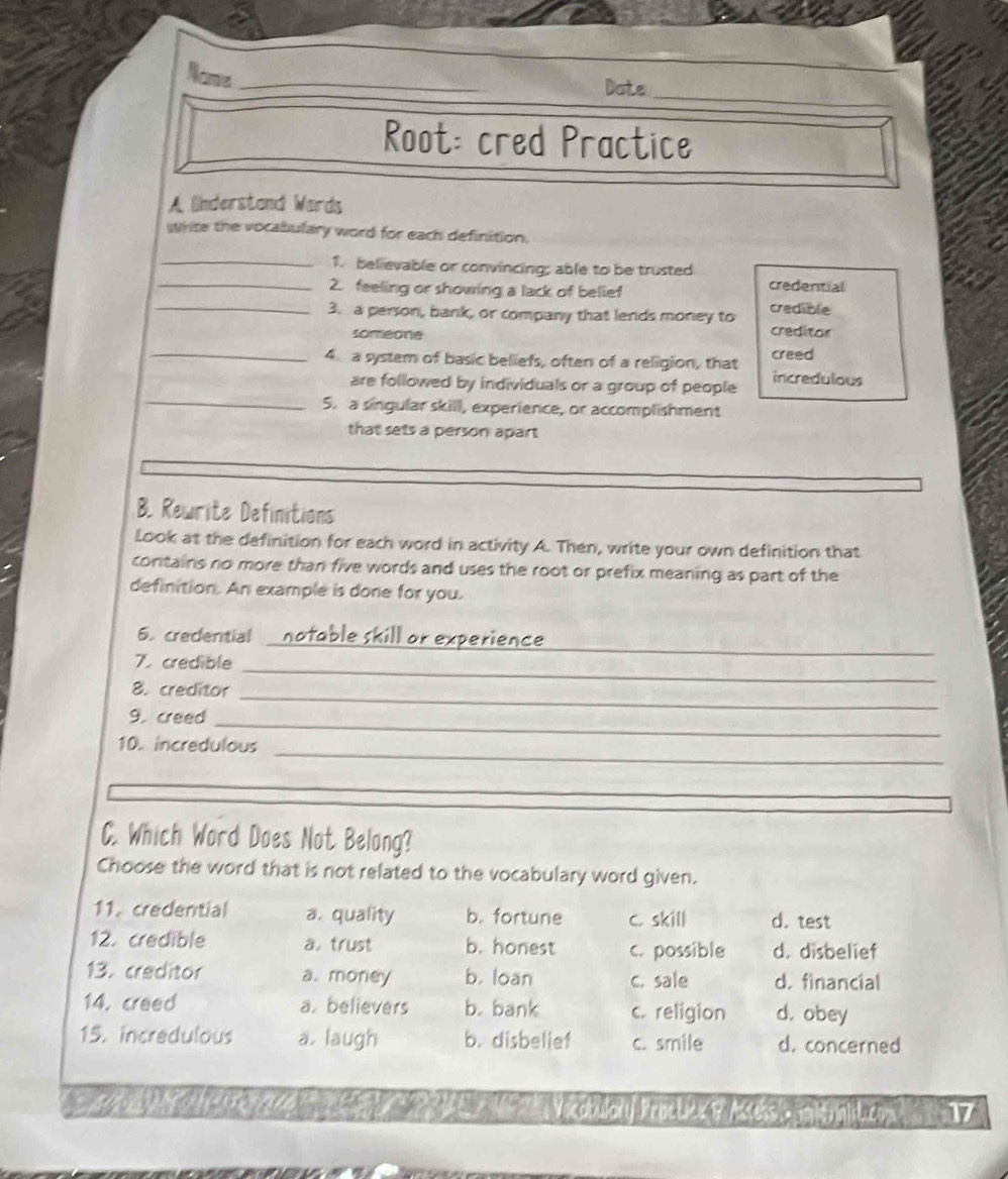 Name _Date
Root: cred Practice
A (nderstand Wards
Write the vocabulary word for each definition.
_1. believable or convincing; able to be trusted
_2. feeling or showing a lack of belief credential
_3. a person, bank, or company that lends money to credible
someone creditor
_4 a system of basic beliefs, often of a religion, that creed
_
are followed by individuals or a group of people incredulous
5. a singular skill, experience, or accomplishment
that sets a person apart
B. Rewrite Definitions
Look at the definition for each word in activity A. Then, write your own definition that
contains no more than five words and uses the root or prefix meaning as part of the
definition. An example is done for you.
_
6. credential
7. credible_
_
8. creditor
9. creed_
_
10. incredulous
_
C. Which Word Does Not Belong?
Choose the word that is not related to the vocabulary word given.
11. credential a. quality b. fortune c skill d. test
12. credible a. trust b. honest c. possible d. disbelief
13. creditor a. money b. loan c. sale d. financial
14. creed a. believers b. bank c. religion d. obey
15. incredulous a. laugh b. disbelief c. smile d. concerned
occten Proele B /