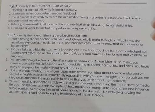 Task A. identify if the statement is TRUE or FALSE. 
I. Hearing is a leared skill, while listening is sensory, 
2. Listening involves comprehension and feedback. 
3. The listener must critically evaluate the information being presented to determine its relevance. 
accuracy, and imporfance 
4. Listening is an essential skill for ettective communication and building strong relationships. 
5. Listening is a versatile skill that is important in many areas of lite. 
Task B. Identify the type of listening described in each item. 
t. Eliza is having a conversation with her friend. Gwen, who is going through a difficult time. She 
maintains eye contact, nods her head, and provides verbal cues to show that she understands 
her emotions. 
2. Tobby is talking to his sister, Lea, who is sharing her frustrations about work.. He acknowledged her 
feelings and expressed understanding. He provided a safe space for her to vent and validate her 
emotions 
3. You are attending the Ben and Ben live music performance. As you listen to the music, you 
immerse yourself in the experience and appreciate the melodies, harmonies, and lyrics. You focus 
solely on enjoying the music without any distractions. 
4. During a group meefing, one of your classmates presents an idea about how to make your 2^(nd)
Output in English. Instead of immediately responding with your own thoughts, you paraphrase her 
idea and summarize the main points to ensure that you understand them correctly. 
5. You're attending a school assembly where a guest speaker is discussing the importance of media 
literacy. The speaker presents examples of how media can manipulate information and influence 
public opinion. As a grade 9 student, you engage in the discussion by actively analyzing the 
speoker's points and considering the implications of media literacy.