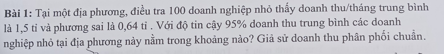 Tại một địa phương, điều tra 100 doanh nghiệp nhỏ thấy doanh thu/tháng trung bình 
là 1,5 tỉ và phương sai là 0,64 tỉ . Với độ tin cậy 95% doanh thu trung bình các doanh 
nghiệp nhỏ tại địa phương này nằm trong khoảng nào? Giả sử doanh thu phân phối chuẩn.