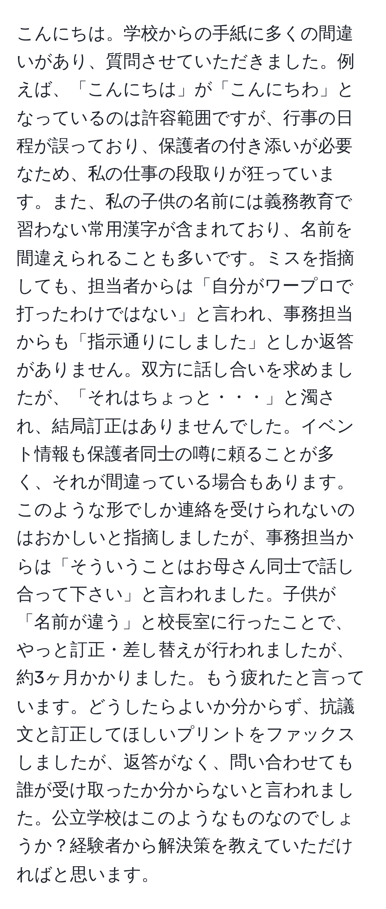 こんにちは。学校からの手紙に多くの間違いがあり、質問させていただきました。例えば、「こんにちは」が「こんにちわ」となっているのは許容範囲ですが、行事の日程が誤っており、保護者の付き添いが必要なため、私の仕事の段取りが狂っています。また、私の子供の名前には義務教育で習わない常用漢字が含まれており、名前を間違えられることも多いです。ミスを指摘しても、担当者からは「自分がワープロで打ったわけではない」と言われ、事務担当からも「指示通りにしました」としか返答がありません。双方に話し合いを求めましたが、「それはちょっと・・・」と濁され、結局訂正はありませんでした。イベント情報も保護者同士の噂に頼ることが多く、それが間違っている場合もあります。このような形でしか連絡を受けられないのはおかしいと指摘しましたが、事務担当からは「そういうことはお母さん同士で話し合って下さい」と言われました。子供が「名前が違う」と校長室に行ったことで、やっと訂正・差し替えが行われましたが、約3ヶ月かかりました。もう疲れたと言っています。どうしたらよいか分からず、抗議文と訂正してほしいプリントをファックスしましたが、返答がなく、問い合わせても誰が受け取ったか分からないと言われました。公立学校はこのようなものなのでしょうか？経験者から解決策を教えていただければと思います。