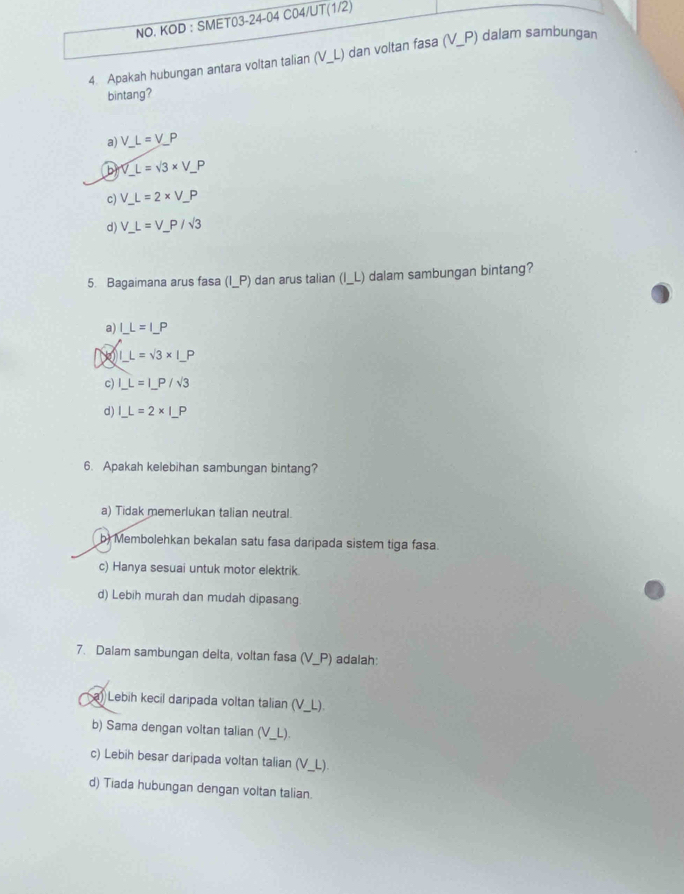 NO. KOD : SMET03-24-04 C04/UT(1/2)
4. Apakah hubungan antara voltan talian (V_ L) dan voltan fasa (V_ P) dalam sambungan
bintang?
a) V_ L=_ VP
b V_ L=sqrt(3)* V_ P
c) V_ L=2* V_ P
d) V_ L=V_ P/sqrt(3)
5. Bagaimana arus fasa (I_ P) dan arus talian (I_ L) dalam sambungan bintang?
a) I_ L=I_ P
N _ IL=sqrt(3)* I_ P
c) I_ L=I_ P/sqrt(3)
d) _ L=2* |_ P
6. Apakah kelebihan sambungan bintang?
a) Tidak memerlukan talian neutral.
b) Membolehkan bekalan satu fasa daripada sistem tiga fasa.
c) Hanya sesuai untuk motor elektrik.
d) Lebih murah dan mudah dipasang
7. Dalam sambungan delta, voltan fasa (V_ P) adalah:
a) Lebih kecil daripada voltan talian (V_ L).
b) Sama dengan voltan talian (V_ L).
c) Lebih besar daripada voltan talian (V_ L).
d) Tiada hubungan dengan voltan talian.