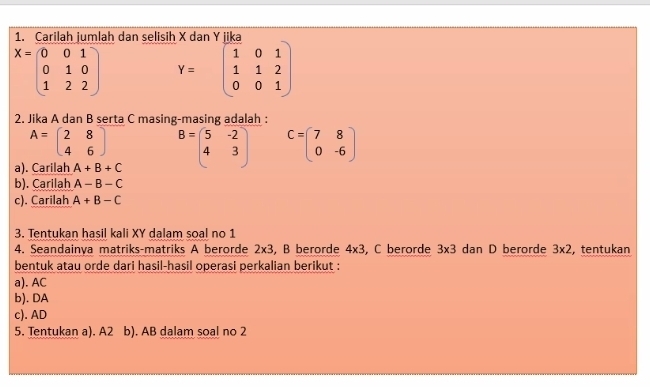 Carilah jumlah dan selisih
X=beginpmatrix 0&0&1 0&1&0 1&2&2endpmatrix Y=beginpmatrix 1&0&1 1&1&2 0&0&1endpmatrix
2. Jika A dan B serta C masing-masing adalah :
A=beginpmatrix 2&8 4&6endpmatrix
a). Carilah A+B+C B=beginpmatrix 5&-2 4&3endpmatrix C=beginpmatrix 7&8 0&-6endpmatrix
b). Carilah A-B-C
c). Carilah A+B-C
3. Tentukan hasil kali XY dalam soal no 1 
4. Seandainya matriks-matriks A berorde 2* 3 , B berorde 4* 3 , C berorde 3* 3 dan D berorde 3* 2 , tentukan 
bentuk atau orde dari hasil-hasil operasi perkalian berikut : 
a). AC
b). DA 
c). AD
5. Tentukan a). A2 b). AB dalam soal no 2