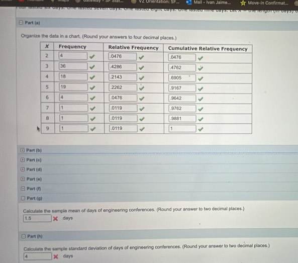 V2 Onientation: SF. Mail - Ivan Jaime... Move-in Confirmat.
Foor lasted six days. One lasted seven days. One lasted eight days. One lasted nine days. Let X = the lengor (in days) c
Part (a)
Organize the data in a chart. (Round your answers to four decimal places.)
¤ Part (b)
□ Part (c)
□ Part (d)
Part (e)
. Part (f)
Part (g)
Calculate the sample mean of days of engineering conferences. (Round your answer to two decimal places.)
1.5* days
Part (h)
Calculate the sample standard deviation of days of engineering conferences. (Round your answer to two decimal places.)
days
