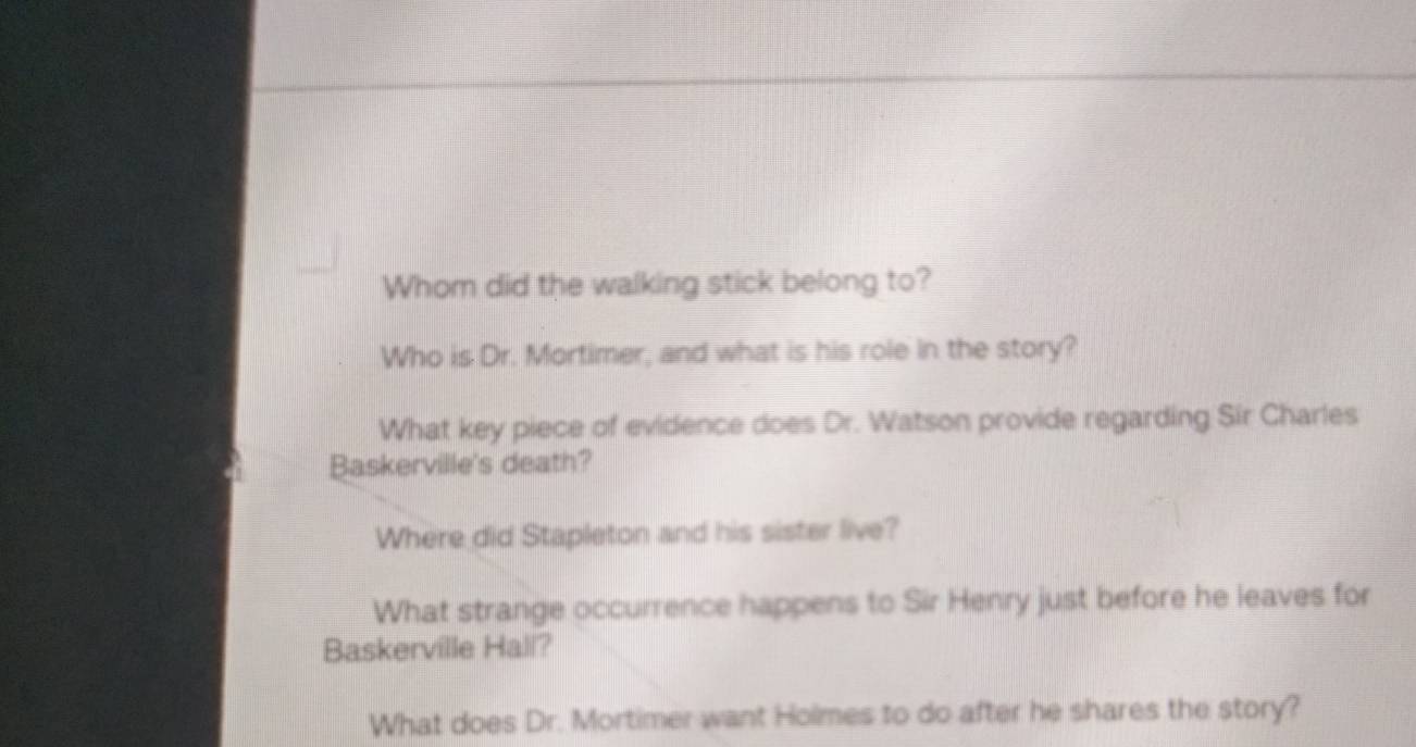 Whom did the walking stick belong to? 
Who is Dr. Mortimer, and what is his role in the story? 
What key piece of evidence does Dr. Watson provide regarding Sir Charles 
Baskerville's death? 
Where did Stapleton and his sister live? 
What strange occurrence happens to Sir Henry just before he leaves for 
Baskerville Hali? 
What does Dr. Mortimer want Holmes to do after he shares the story?