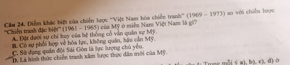 Diểm khác biệt của chiến lược “Việt Nam hóa chiến tranh” (1969 - 1973) so với chiến lược
“Chiến tranh đặc biệt” (1961 - 1965) của Mỹ ở miền Nam Việt Nam là gì?
A. Đặt dưới sự chỉ huy của hệ thống cố vấn quân sự Mỹ.
B. Có sự phối hợp về hỏa lực, không quân, hậu cần Mỹ.
C. Sử dụng quân đội Sài Gòn là lực lượng chủ yếu.
D. Là hình thức chiến tranh xâm lược thực dân mới của Mỹ.
Trong mỗi ý a), b), c), d) ở