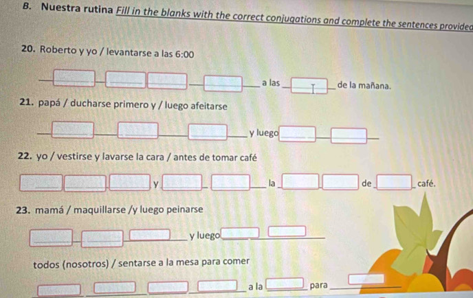 Nuestra rutina Fill in the blanks with the correct conjugations and complete the sentences provided 
20. Roberto y yo / levantarse a las 6:00 
□ x= □ /□   _ □ _ _ overline □  _a las _ □ - _ de la mañana. 
_  
21. papá / ducharse primero y / luego afeitarse 
overline  □ _ _ □ _ - y luego_ □ _ □ _ 
22. yo / vestirse y lavarse la cara / antes de tomar café 
□ □ ___ □ _ y_ □ _ □ __  □ /□   la □ □ de □ café. 
23. mamá / maquillarse /y luego peinarse 
_ 
□ _ 1000 _ x^2-3x-(4x-1)=0 y luego_ □ □ __ □  
todos (nosotros) / sentarse a la mesa para comer
(y-x) a_10 overline CD _ □ a la _ □ para_