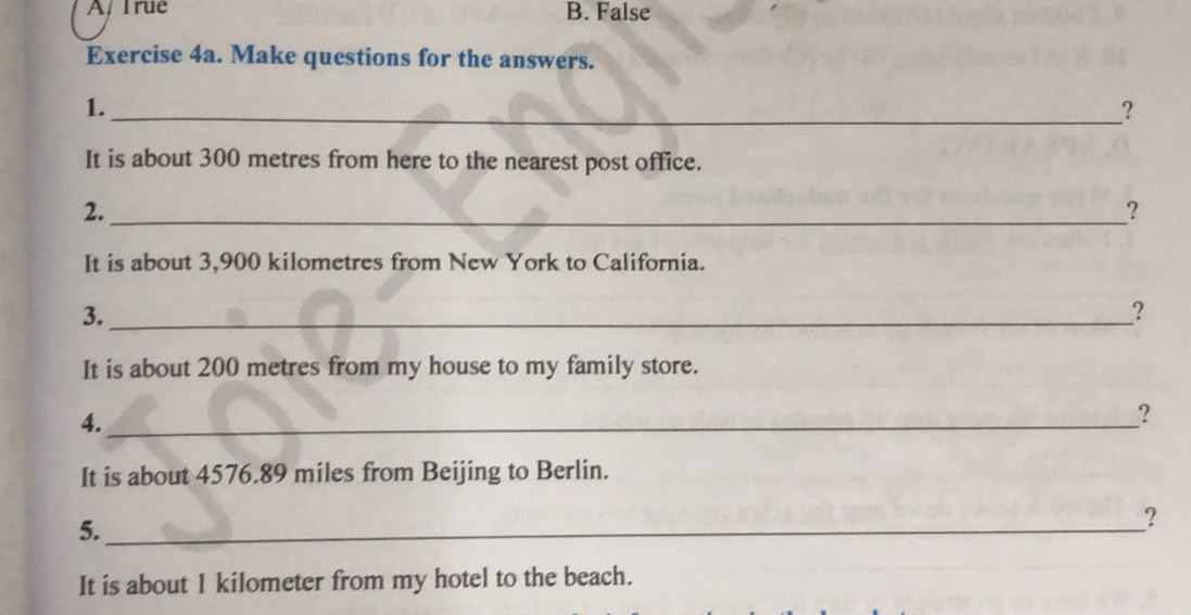 A/ Irue B. False
Exercise 4a. Make questions for the answers.
1.
_?
It is about 300 metres from here to the nearest post office.
2._
?
It is about 3,900 kilometres from New York to California.
3._
?
It is about 200 metres from my house to my family store.
4._
？
It is about 4576.89 miles from Beijing to Berlin.
5._
?
It is about 1 kilometer from my hotel to the beach.