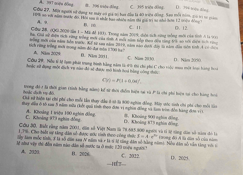 ALOGARIT
A. 397 triệu đồng. B. 396 triệu đồng. C. 395 triệu đồng. D. 394 triệu đồng.
Câu 27. Một người sử dụng xe máy có giá trị ban đầu là 40 triệu đồng. Sau mối năm, giá trị xe giảm
10% so với năm trước đó. Hỏi sau ít nhật bao nhiêu năm thì giá trị xe nhỏ hơn 12 triệu đồng?
A. 9. B. 10. C. 11. D. 12.
Câu 28. (QG.2020 lần 1 - Mã đề 103). Trong năm 2019, diện tích rừng trồng mới của tỉnh A là 900
ha. Giả sử diện tích rừng trồng mới của tỉnh A mỗi năm tiếp theo đều tăng 6% so với diện tích rừng
trồng mới của năm liền trước. Kể từ sau năm 2019, năm nào dưới đây là năm đầu tiên tỉnh A có diện
tích rừng trồng mới trong năm đó đạt trên 1700 ha?
A. Năm 2029. B. Năm 2051. C. Năm 2030. D. Năm 2050.
Câu 29. Nếu tỉ lệ lạm phát trung bình hằng năm là 4% thì chi phí C cho việc mua một loại hàng hoá
hoặc sử dụng một dịch vụ nào đó sẽ được mô hình hoá bằng công thức:
C(t)=P(1+0,04)',
trong đó t là thời gian (tính bằng năm) kể từ thời điểm hiện tại và P là chi phí hiện tại cho hàng hoá
hoặc dịch vụ đó.
Giả sử hiện tại chi phí cho mỗi lần thay dầu ô tô là 800 nghìn đồng. Hãy ước tính chi phí cho mỗi lần
thay dầu ô tô sau 5 năm nữa (kết quả tính theo đơn vị nghìn đồng và làm tròn đến hàng đơn vị).
A. Khoảng 1 triệu 100 nghìn đồng. B. Khoảng 900 nghìn đồng.
C. Khoảng 973 nghìn đồng. D. Khoảng 873 nghìn đồng.
Câu 30. Biết rằng năm 2001, dân số Việt Nam là 78.685.800 người và tỉ lệ tăng dân số năm đó là
1,7%. Cho biết sự tăng dân số được ước tính theo công thức S=A· e^(Nr) (trong đó A là dân số của năm
lấy làm mốc tính, S là số dân sau N năm và r là tỉ lệ tăng dân số hằng năm). Nếu dân số vẫn tăng với tiỉ
lệ như vậy thì đến năm nào dân số nước ta ở mức 120 triệu người?
A. 2020. B. 2026. C. 2022. D. 2025.
Hết