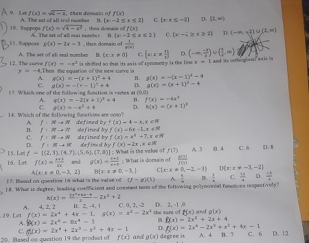 Lct f(x)=sqrt(2-x) then domain of f(x)
A. The set of all real number B.  x:-2≤ x≤ 2 C.  x:x≤ -2 D. [2,∈fty )
10. Suppeçe f(x)=sqrt(4-x^2) then domain of f(x)  x:-2≥ x≥ 2 D. (-∈fty ,-2)∪ (2,∈fty )
A. The set of all reat number B. (x:-2≤ x≤ 2 C.
11. Suppose g(x)=2x-3 then damain of  1/p(x) 
A. The set of ali real number B.  x:x!= 0 C.  x:x!=  3/2  D. (-∈fty , (-3)/2 )∪ ( 3/2 ,∈fty )
12. The curve f(x)=-x^2 is shifted so that its axis of symmetry is the line x=1 and its orthogonal ax is is
y=-4,Th hen the equation of the new curve is
A. g(x)=-(x+1)^2+4 B. g(x)=-(x-1)^2-4
C. g(x)=-(r-1)^2+4 D. g(x)=(x+1)^2-4
13 Which one of the following function is vertex at (0,0)
A. q(x)=-2(x+1)^2+4 B. f(x)=-4x^2
C. g(x)=-x^2+4 D. h(x)=(x+1)^2
14. Which of the following functions are onto?
A. f:π to π defined by f(x)=4-x,x∈ N
B. f:STto ST defined by f(x)=6x-1,x∈ R
C. f:π to π defined by f(x)=x^2+7,x∈ R
D. f:π to π defined by f(x)=2x,x∈ R
15. Let f= (2,3),(4,7),(5,6),(7,8) : What is the value of f(7) A. 3 B. 4 C. 6 D. 8
16. Let f(x)= (x+3)/2x  and g(x)= (x+2)/x+3 ; What is domain of  g(x)/f(x) 
A x:x!= 0,-3,2 B x:x!= 0,-3, C  x:x!= 0,-2,-3  x:x!= -3,-2
17. Based on question 16 what is the value of (f-g)(1) A.  5/4  B.  3/4  C.  11/4  D.  (-5)/4 
18. What is degree, leading coefficient and constant term of the following polynomial functions respectively?
h(x)= (2x^2+6x-4)/2 -2x^2+2
A. 4, 2, 2 B. 2, -4, 1 C. 0, 2, -2 D. 2, -1 ,0
19. Let f(x)=2x^4+4x-1,g(x)=x^2-2x^3 the sum of f(x) and g(x)
A. f(x)=2x^6-8x^4-1 B. f(x)=2x^2+2x+4
C. g(x)=2x^4+2x^3-x^2+4x=1 D. f(x)=2x^4-2x^3+x^2+4x-1
20. Based on question 19 the product of f(x) and g(x) degree is A. 4 B. 7 C. 6 D. 12