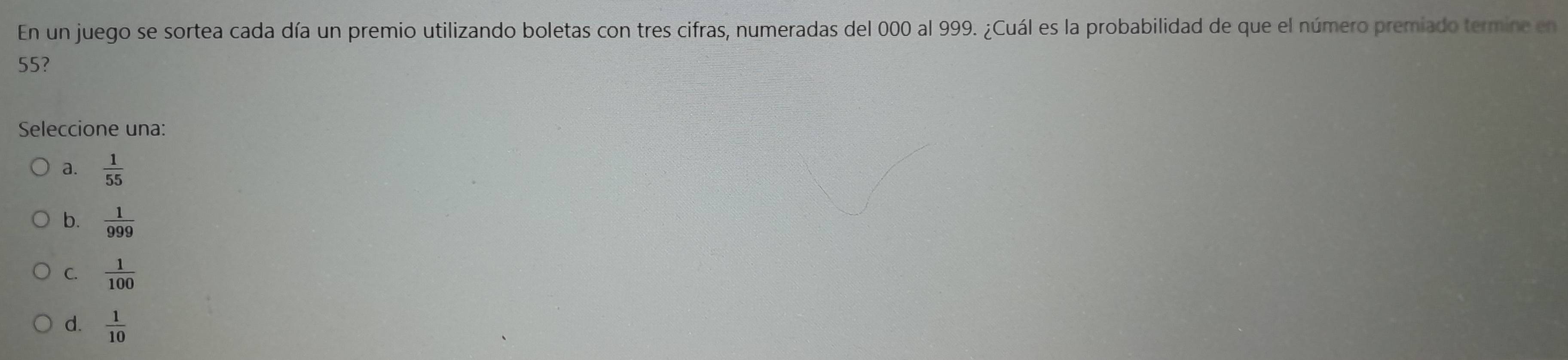 En un juego se sortea cada día un premio utilizando boletas con tres cifras, numeradas del 000 al 999. ¿Cuál es la probabilidad de que el número premiado termine en
55?
Seleccione una:
a.  1/55 
b.  1/999 
C.  1/100 
d.  1/10 