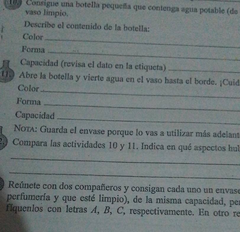 Consigue una botella pequeña que contenga agua potable (de 
vaso limpio. 
Describe el contenido de la botella: 
Color_ 
Forma_ 
Capacidad (revisa el dato en la étiqueta)_ 
1. Abre la botella y vierte agua en el vaso hasta el borde. ¡Cuid 
Color_ 
Forma 
_ 
Capacidad_ 
NOtA: Guarda el envase porque lo vas a utilizar más adelant 
2.) Compara las actividades 10 y 11. Indica en qué aspectos hul 
_ 
_ 
Reúnete con dos compañeros y consigan cada uno un envase 
perfumería y que esté limpio), de la misma capacidad, per 
fíquenlos con letras A, B, C, respectivamente. En otro re