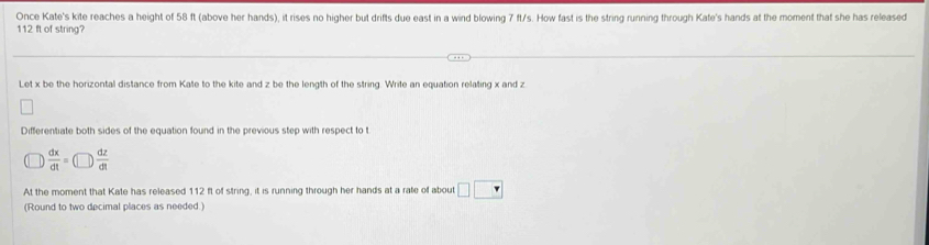 Once Kate's kite reaches a height of 58 ft (above her hands), it rises no higher but drifts due east in a wind blowing 7 ft/s. How fast is the string running through Kate's hands at the moment that she has released
112 ft of string? 
Let x be the horizontal distance from Kate to the kite and z be the length of the string. Write an equation relating x and z
Differentiate both sides of the equation found in the previous step with respect to t
 dx/dt =(□ ) dz/dt 
At the moment that Kate has released 112 ft of string, it is running through her hands at a rate of about □ □
(Round to two decimal places as needed )