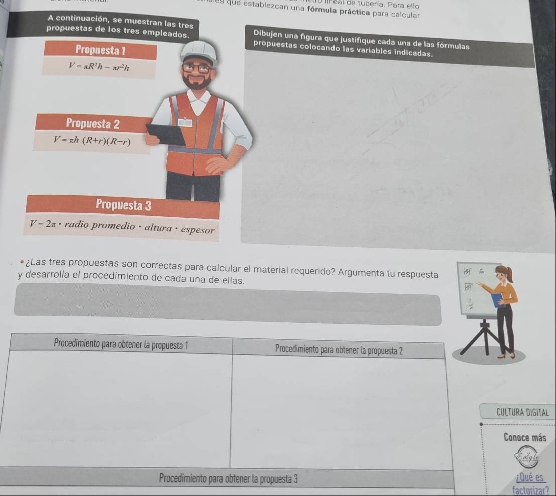 lineal de tubería. Para ello
des que establezcan una fórmula práctica para calcular
A continuación, se muestran las tres Dibujen una figura que justifique cada una de las fórmulas
propuestas de los tres empleados. propuestas colocando las variables indicadas.
Propuesta 1
V=π R^2h-π r^2h
Propuesta 2
V=π h(R+r)(R-r)
Propuesta 3
V=2π • radio promedio · altura · espesor
¿Las tres propuestas son correctas para calcular el material requerido? Argumenta tu respuesta
y desarrolla el procedimiento de cada una de ellas.
Procedimiento para obtener la propuesta 1 Procedimiento para obtener la propuesta 2
CULTURA DIGITAL
Conoce más
Procedimiento para obtener la propuesta 3 ¿Qué es
factorizar?