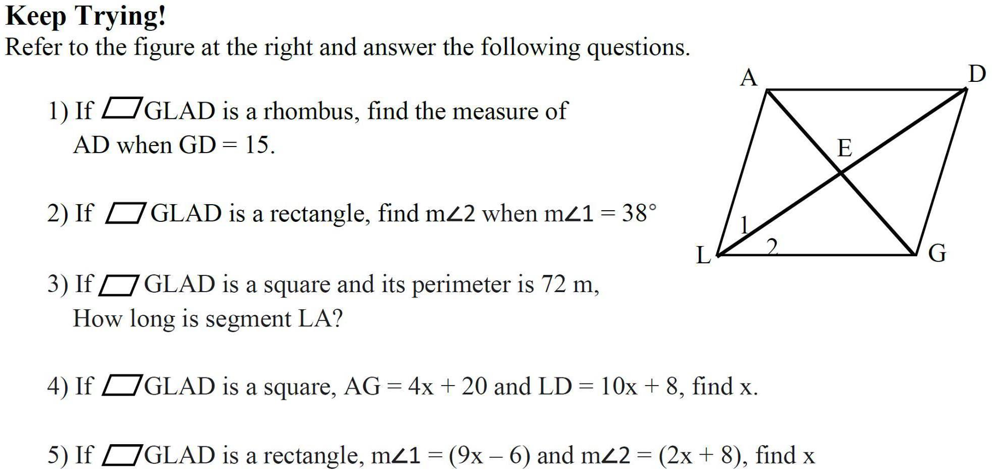 Keep Trying! 
Refer to the figure at the right and answer the following questions. 
1) If □ GLAD is a rhombus, find the measure of
AD when GD=15. 
2) If □ GLAD is a rectangle, find m∠ 2 when m∠ 1=38°
3) If □ GLAD is a square and its perimeter is 72 m, 
How long is segment LA? 
4) If □ GLAD is a square, AG=4x+20 and LD=10x+8 , find x. 
5) If □ GLAD is a rectangle, m∠ 1=(9x-6) and m∠ 2=(2x+8) , find x