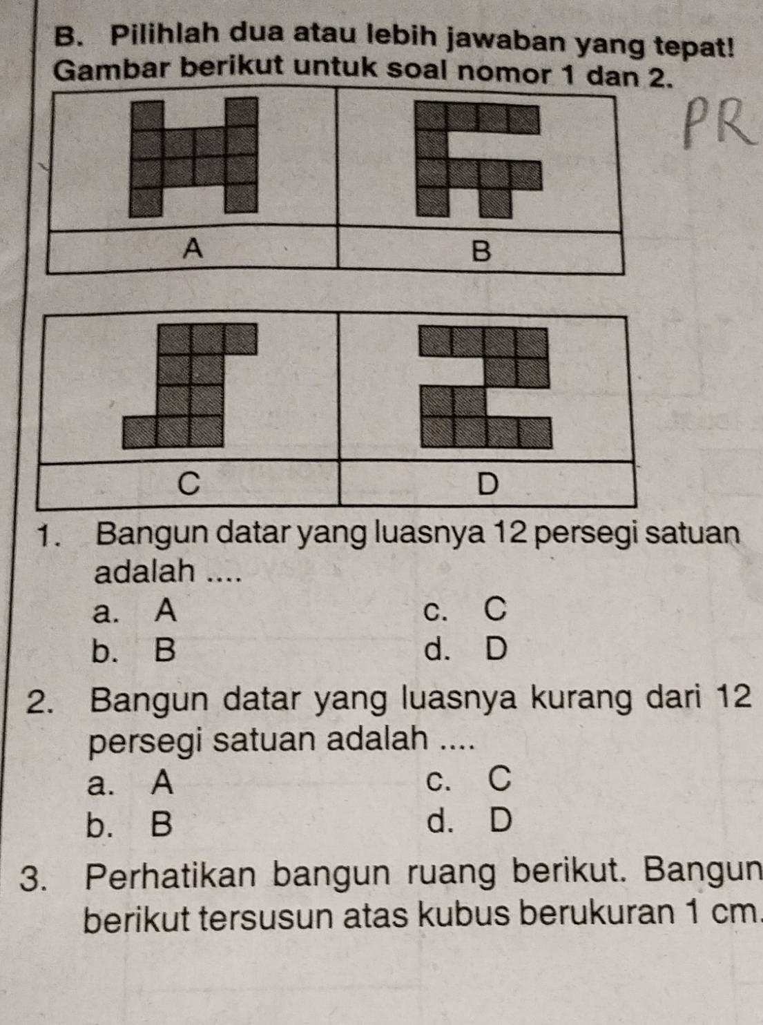 Pilihlah dua atau lebih jawaban yang tepat!
Gambar berikut untuk soal nomor 1 dan 2.
A
B
C
D
1. Bangun datar yang luasnya 12 persegi satuan
adalah ....
a. A c. C
b. B d. D
2. Bangun datar yang luasnya kurang dari 12
persegi satuan adalah_
a. A c. C
b. B d. D
3. Perhatikan bangun ruang berikut. Bangun
berikut tersusun atas kubus berukuran 1 cm.