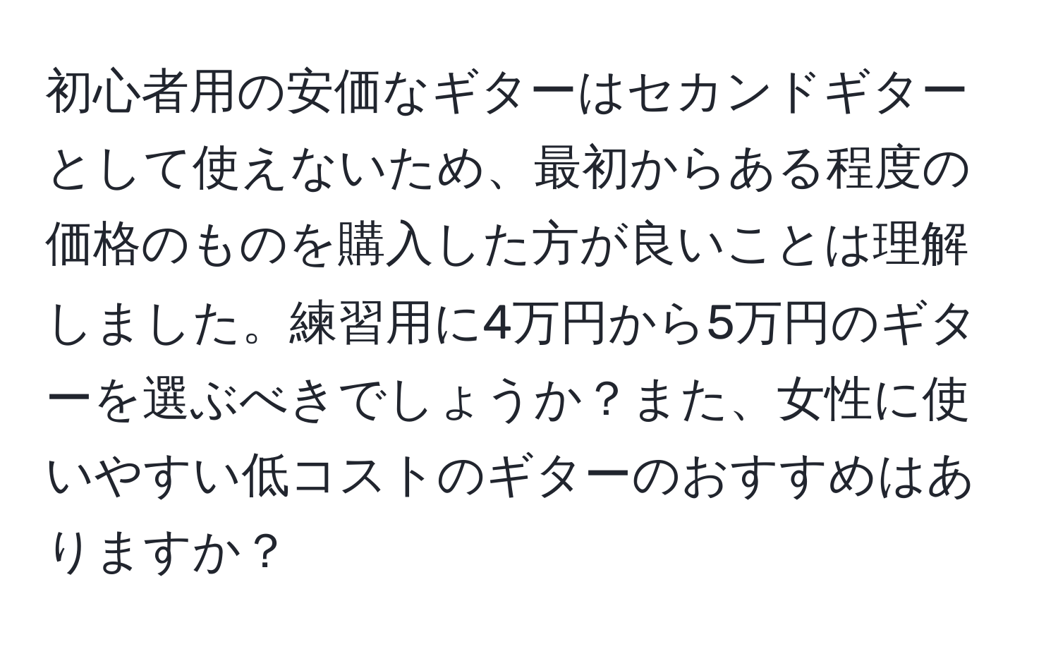 初心者用の安価なギターはセカンドギターとして使えないため、最初からある程度の価格のものを購入した方が良いことは理解しました。練習用に4万円から5万円のギターを選ぶべきでしょうか？また、女性に使いやすい低コストのギターのおすすめはありますか？