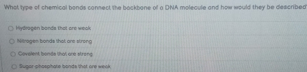What type of chemical bonds connect the backbone of a DNA molecule and how would they be described
Hydrogen bonds that are weak
Nitrogen bonds that are strong
Cavalent bonds that are strang
Sugar-phosphate bonds that are week