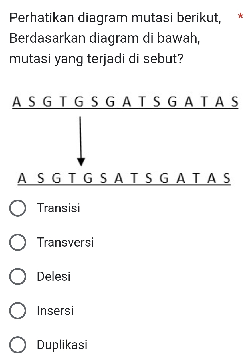 Perhatikan diagram mutasi berikut, *
Berdasarkan diagram di bawah,
mutasi yang terjadi di sebut?
Transisi
Transversi
Delesi
Insersi
Duplikasi