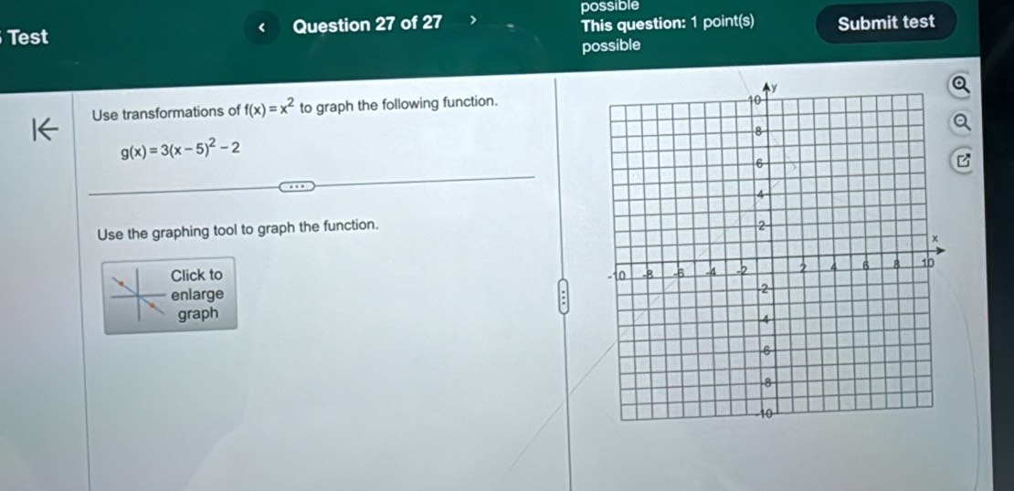 possible
Test Question 27 of 27 This question: 1 point(s) Submit test
possible
Use transformations of f(x)=x^2 to graph the following function.
g(x)=3(x-5)^2-2
P
Use the graphing tool to graph the function.
Click to 
enlarge
graph