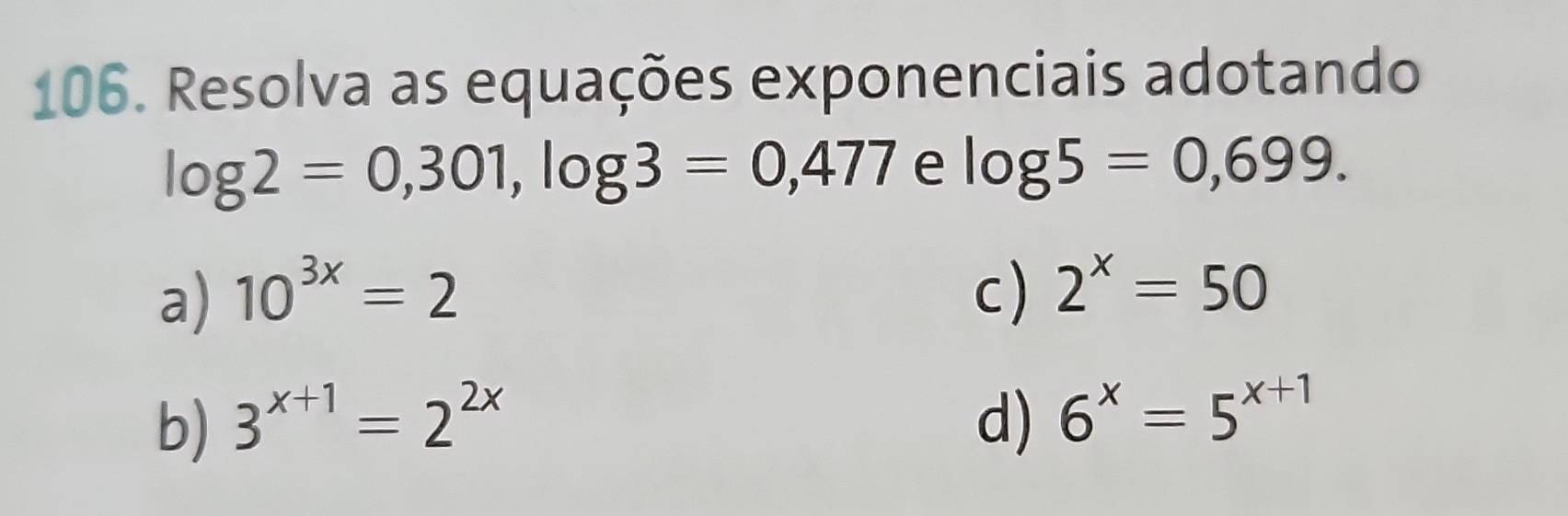 Resolva as equações exponenciais adotando
log 2=0,301, log 3=0,477 e log 5=0,699.
a) 10^(3x)=2 c) 2^x=50
b) 3^(x+1)=2^(2x) d) 6^x=5^(x+1)