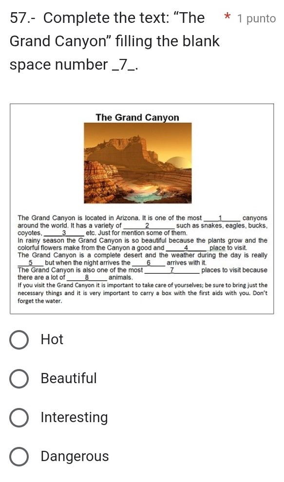 57.- Complete the text: “The * 1 punto
Grand Canyon" filling the blank
space number _7_.
The Grand Canyon is located in Arizona. It is one of the most _1 canyons
around the world. It has a variety of _ 2 such as snakes, eagles, bucks,
coyotes, _3_ etc. Just for mention some of them.
In rainy season the Grand Canyon is so beautiful because the plants grow and the
colorful flowers make from the Canyon a good and _ 4 place to visit.
The Grand Canyon is a complete desert and the weather during the day is really
____5___ but when the night arrives the 6 __ arrives with it.
The Grand Canyon is also one of the most 7
there are a lot of _ 8 animals. _places to visit because
If you visit the Grand Canyon it is important to take care of yourselves; be sure to bring just the
necessary things and it is very important to carry a box with the first aids with you. Don't
forget the water.
Hot
Beautiful
Interesting
Dangerous