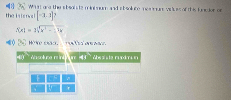 What are the absolute minimum and absolute maximum values of this function on
the interval [-3,3]
f(x)=3sqrt[3](x^3-12x)
D Write exact, implified answers.
beginarrayr □  □ endarray □° π
sqrt[3]() In