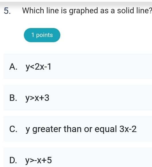 Which line is graphed as a solid line?
1 points
A. y<2x-1</tex>
B. y>x+3
C. y greater than or equal 3x-2
D. y>-x+5