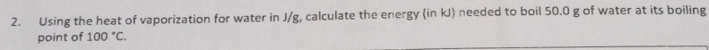 Using the heat of vaporization for water in J/g, calculate the energy (in kJ) needed to boil 50.0 g of water at its boiling 
point of 100°C.