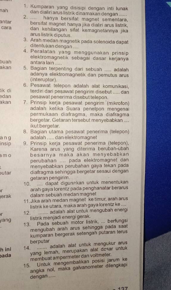 Kumparan yang disisipi dengan inti lunak
nah dan dialiri arus listrik dinamakan dengan ......
2. .... hanya bersifat magnet sementara,
antar bersifat magnet hanya jika dialiri arus listrik,
cara dan kehilangan sifat kemagnetannya jika 
arus listrik diputus.
3. Arah medan magnetik pada solenoida dapat
ditentukan dengan ....
4. Peralatan yang menggunakan prinsip
elektromagnetik sebagai dasar kerjanya
buah antara lain .....
akan 5. Bagian terpenting dari sebuah ..... adalah
adanya elektromagnetik dan pemutus arus
(interuptor).
6. Pesawat telepon adalah alat komunikasi,
tik di terdiri dari pesawat pengirim disebut ..... dan
edan pesawat penerima disebut telepon.
akan 7. Prinsip kerja pesawat pengirim (mikrofon)
adalah ketika Suara penelpon mengenai
permukaan diafragma, maka diafragma
bergetar. Getaran tersebut menyebabkan ....
ikut bergetar.
8. Bagian utama pesawat penerima (telepon)
a n g adalah ..... dan elektromagnet
insip 9. Prinsip kerja pesawat penerima (telepon),
Karena arus yang diterima berubah-ubah
a mo besarnya maka akan menyebabkan 
perubahan .... pada elektromagnet dan
menyebabkan perubahan gaya tekan pada
utar diafragma sehingga bergetar sesaui dengan
getaran pengirim.
10.  .... dapat digunakan untuk menentukan
r arah gaya lorentz pada penghanatar berarus
erak dalam sebuah medan magnet
11.Jika arah medan magnet ke timur, arah arus
listrik ke utara, maka arah gaya lorentz ke ....
r 12. _adalah alat untuk mengubah energi
yang listrik menjadi energi gerak.
13. Pada sebuah motor listrik, ... berfungsi
mengubah arah arus sehingga pada saat
kumparan bergerak setengah putaran terus
berputar
h ini 14. ....... adalah alat untuk mengukur arus
ada yang lemah, merupakan alat dasar untuk
membuat ampermeter dan voltmeter.
15. Untuk mengembalikan posisi jarum ke
angka nol, maka galvanometer dilengkapi
dengan .....
127